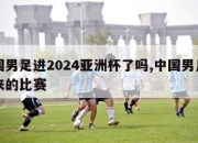 中国男足进2024亚洲杯了吗,中国男足接下来的比赛